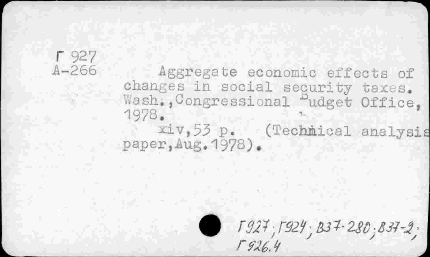 ﻿r 927
A-266 Aggregate economic effects of changes in social security taxes. Wash.,Congressional ^udget Office, 1978.
xiv,53 p. (Technical analysi paper,Aug.1978).
•	F92^ 7- 2ft);	•
rwj/